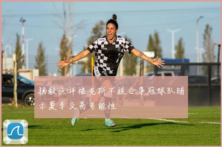 杨毅点评福克斯不适合争冠球队暗示夏季交易可能性