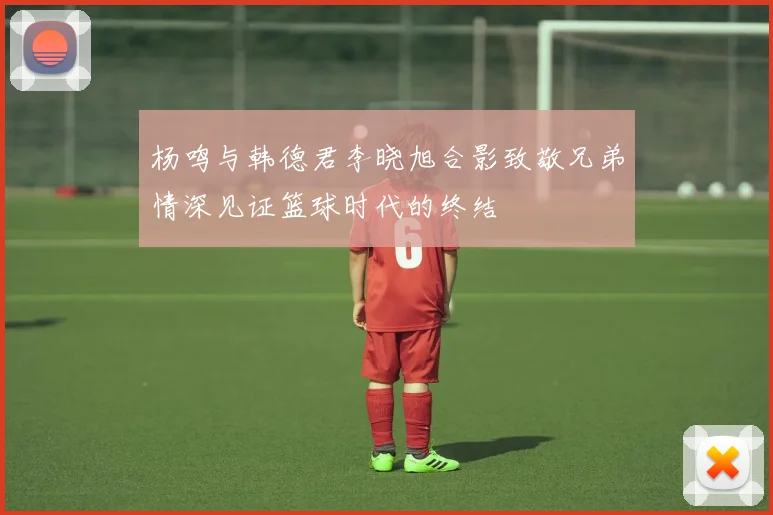 杨鸣与韩德君李晓旭合影致敬兄弟情深见证篮球时代的终结