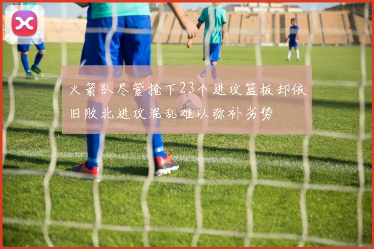 火箭队尽管抢下23个进攻篮板却依旧败北进攻混乱难以弥补劣势