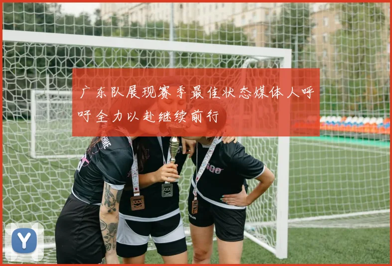广东队展现赛季最佳状态媒体人呼吁全力以赴继续前行