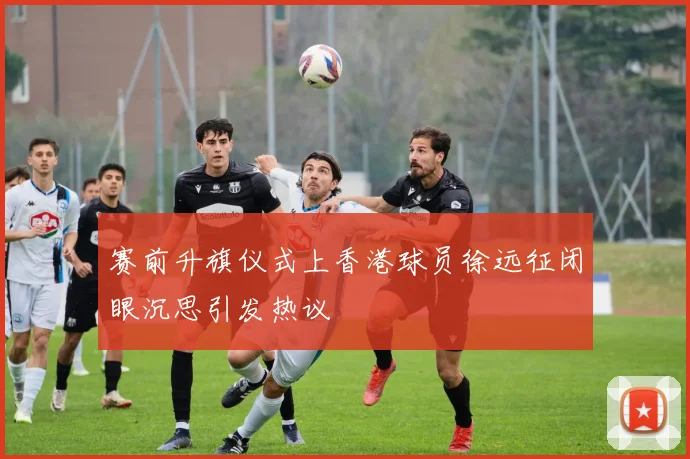 赛前升旗仪式上香港球员徐远征闭眼沉思引发热议