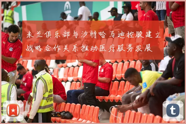 米兰俱乐部与沙特哈马迪控股建立战略合作关系推动医疗服务发展