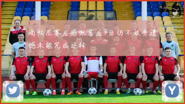 尚帕尼赛后感慨落后9分仍不放弃遗憾未能完成逆转