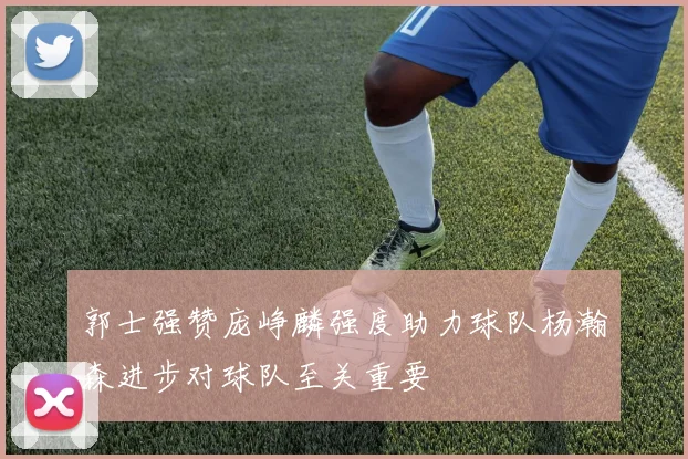 郭士强赞庞峥麟强度助力球队杨瀚森进步对球队至关重要
