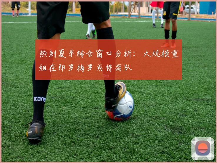 热刺夏季转会窗口分析：大规模重组在即罗梅罗或将离队