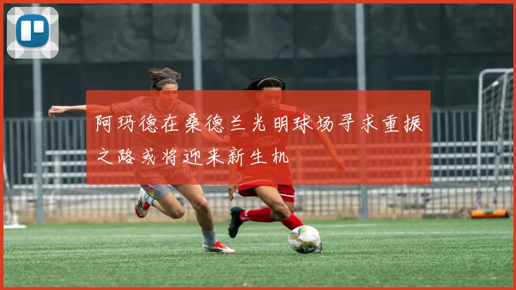 阿玛德在桑德兰光明球场寻求重振之路或将迎来新生机
