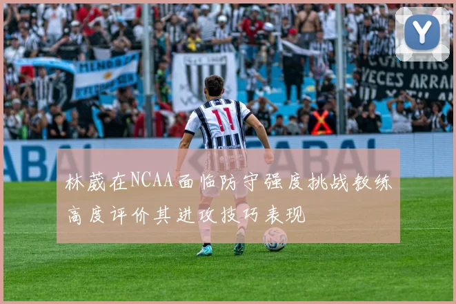 林葳在NCAA面临防守强度挑战教练高度评价其进攻技巧表现