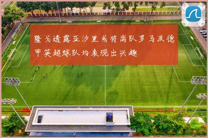 隆戈透露亚沙里或将离队罗马及德甲英超球队均表现出兴趣