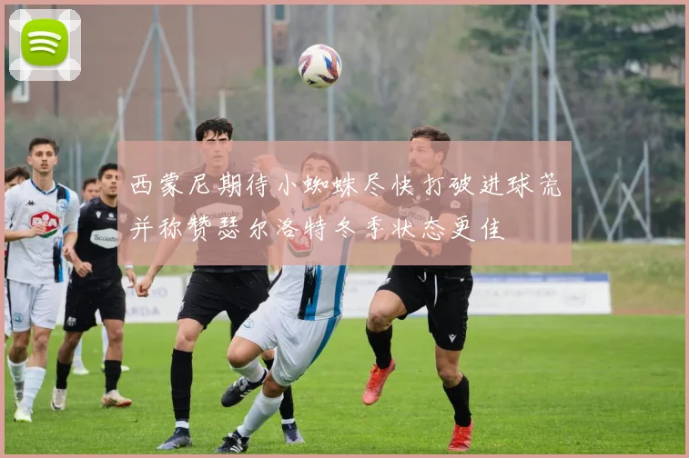 西蒙尼期待小蜘蛛尽快打破进球荒并称赞瑟尔洛特冬季状态更佳
