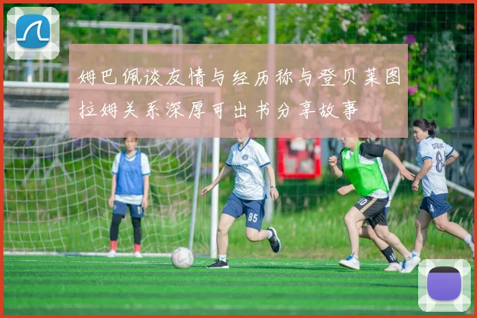 姆巴佩谈友情与经历称与登贝莱图拉姆关系深厚可出书分享故事