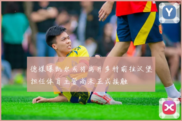德媒曝凯尔或将离开多特前往汉堡担任体育主管尚未正式接触