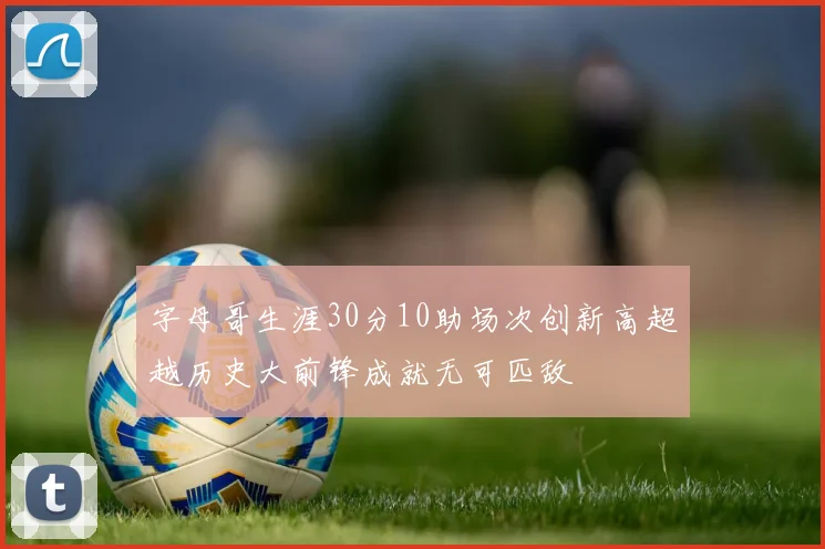 字母哥生涯30分10助场次创新高超越历史大前锋成就无可匹敌